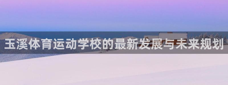 一竞技官网下载招商电话号码是多少:玉溪体育运动学校的最新发展
